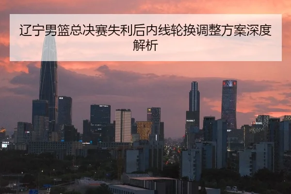 辽宁男篮总决赛失利后内线轮换调整方案深度解析