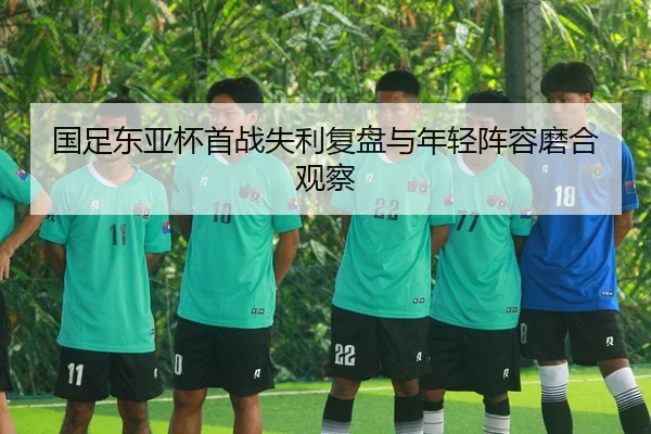 国足东亚杯首战失利复盘与年轻阵容磨合观察